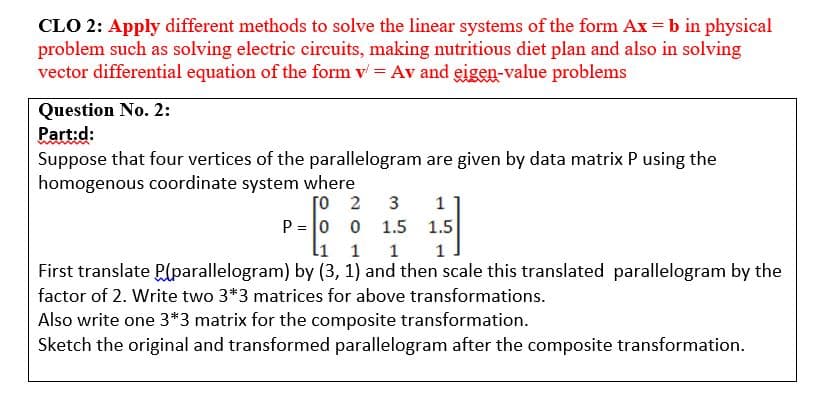 CLO 2: Apply different methods to solve the linear systems of the form Ax = b in physical
problem such as solving electric circuits, making nutritious diet plan and also in solving
vector differential equation of the form v = Av and eigen-value problems
Question No. 2:
Part:d:
Suppose that four vertices of the parallelogram are given by data matrix P using the
homogenous coordinate system where
3
[o 2
P = 0 0
li 1
1
1.5
1.5
1 1
First translate P(parallelogram) by (3, 1) and then scale this translated parallelogram by the
factor of 2. Write two 3*3 matrices for above transformations.
Also write one 3*3 matrix for the composite transformation.
Sketch the original and transformed parallelogram after the composite transformation.
