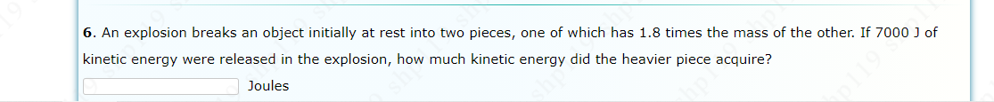6. An explosion breaks an object initially at rest into two pieces, one of which has 1.8 times the mass of the other. If 7000 J of
kinetic energy were released in the explosion, how much kinetic energy did the heavier piece acquire?
Joules
