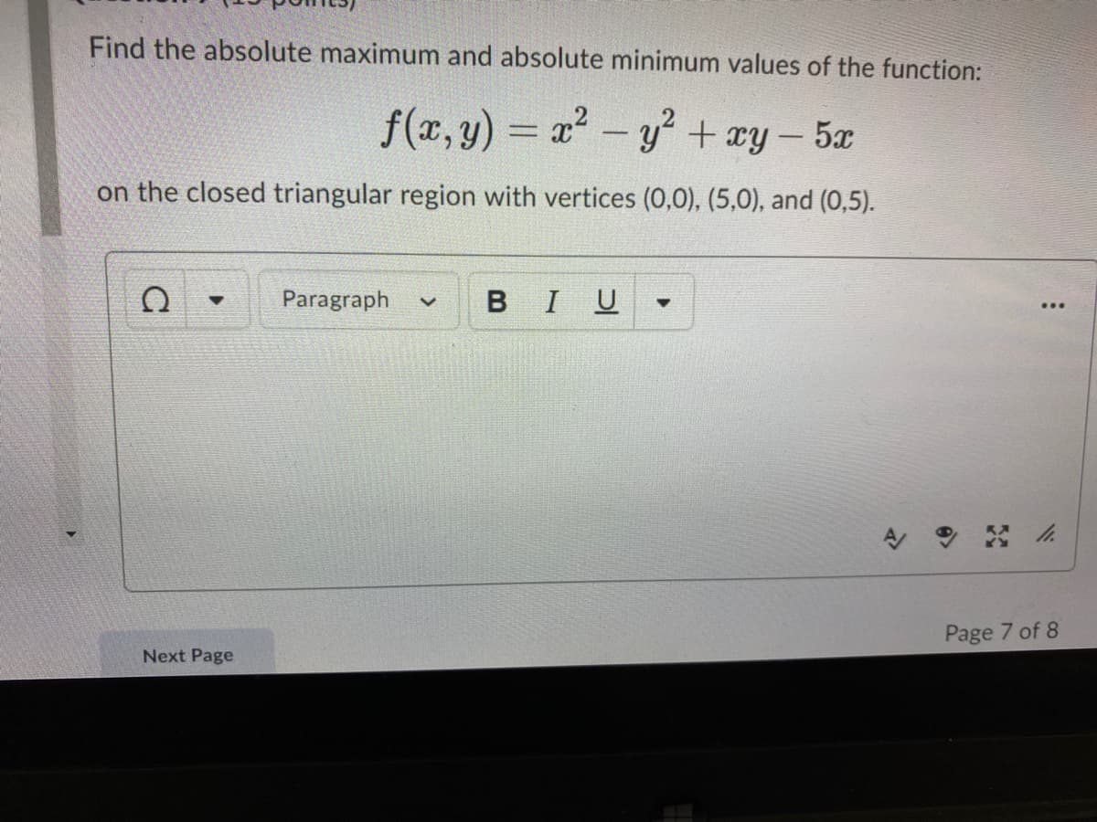 Find the absolute maximum and absolute minimum values of the function:
f(x,y) = x-y + ay - 5x
|
on the closed triangular region with vertices (0,0), (5,0), and (0,5).
Paragraph
BIU
Page 7 of 8
Next Page
