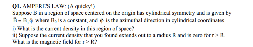 Suppose B in a region of space centered on the origin has cylindrical symmetry and is given by
B = B, ộ where Bo is a constant, and ô is the azimuthal direction in cylindrical coordinates.
i) What is the current density in this region of space?
ii) Suppose the current density that you found extends out to a radius R and is zero for r>R.
What is the magnetic field for r > R?
