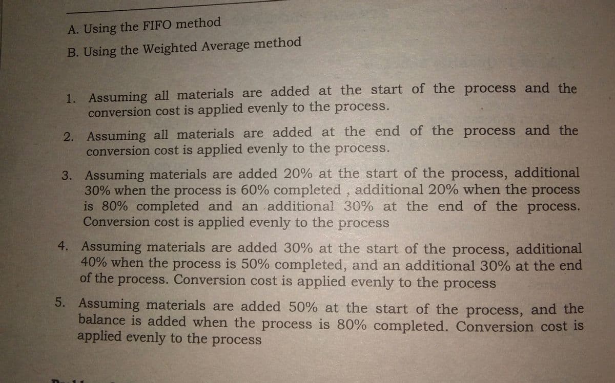 A. Using the FIFO method
B. Using the Weighted Average method
1. Assuming all materials are added at the start of the process and the
conversion cost is applied evenly to the process.
2. Assuming all materials are added at the end of the process and the
conversion cost is applied evenly to the process.
3. Assuming materials are added 20% at the start of the process, additional
30% when the process is 60% completed , additional 20% when the process
is 80% completed and an additional 30% at the end of the process.
Conversion cost is applied evenly to the process
4. Assuming materials are added 30% at the start of the process, additional
40% when the process is 50% completed, and an additional 30% at the end
of the process. Conversion cost is applied evenly to the process
5. Assuming materials are added 50% at the start of the process, and the
balance is added when the process is 80% completed. Conversion cost is
applied evenly to the process
