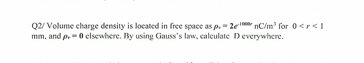 Q2/ Volume charge density is located in free space as pr = 2e-1000 nC/m³ for 0 <r<l
mm, and p = 0 elsewhere. By using Gauss's law, calculate D everywhere.