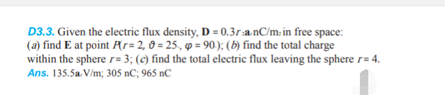 D3.3. Given the electric flux density, D = 0.3r-a-nC/min free space:
(a) find E at point P(r= 2, 9= 25, p = 90.); (b) find the total charge
within the sphere r= 3; (c) find the total electric flux leaving the sphere r= 4.
Ans. 135.5a V/m; 305 nC; 965 nC