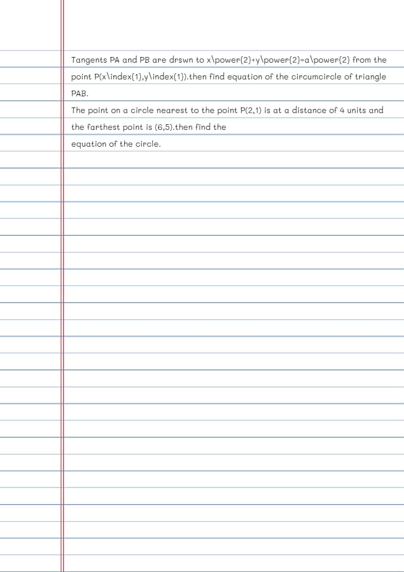 Tangents PA and PB are drswn to x\power{2}+y\power{2}=a\power{2}
from the
point P(x\index{1},y\index{1}).then find equation of the circumcircle of triangle
PAB.
The point on a circle nearest to the point P(2,1) is at a distance of 4 units and
the farthest point is (6,5).then find the
equation of the circle.