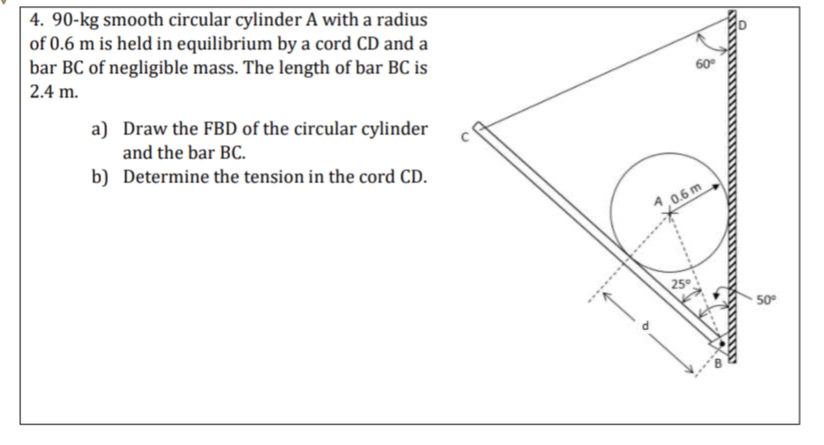 4. 90-kg smooth circular cylinder A with a radius
of 0.6 m is held in equilibrium by a cord CD and a
bar BC of negligible mass. The length of bar BC is
2.4 m.
60
a) Draw the FBD of the circular cylinder
and the bar BC.
b) Determine the tension in the cord CD.
A 0.6 m
50°
