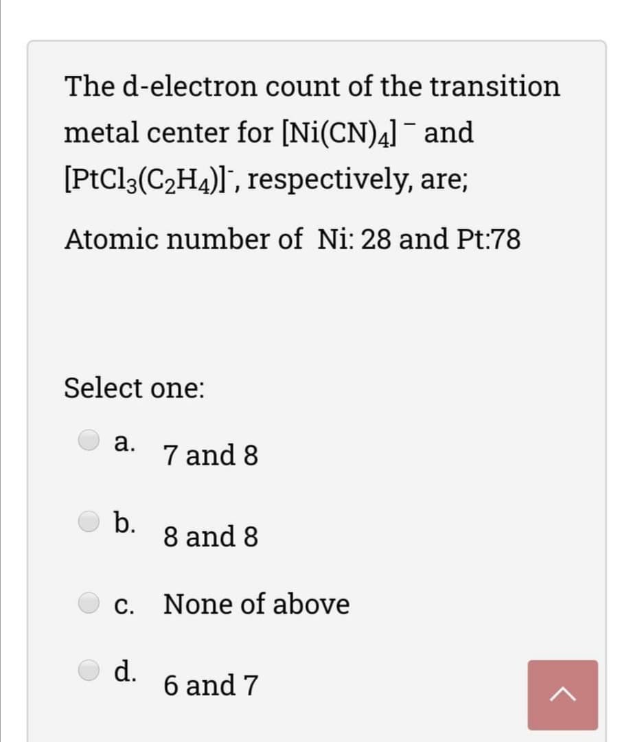 The d-electron count of the transition
metal center for [Ni(CN)4]¯ and
[PtCl3(C2H4)]", respectively, are;
Atomic number of Ni: 28 and Pt:78
Select one:
а.
7 and 8
b.
8 and 8
С.
None of above
d.
6 and 7
