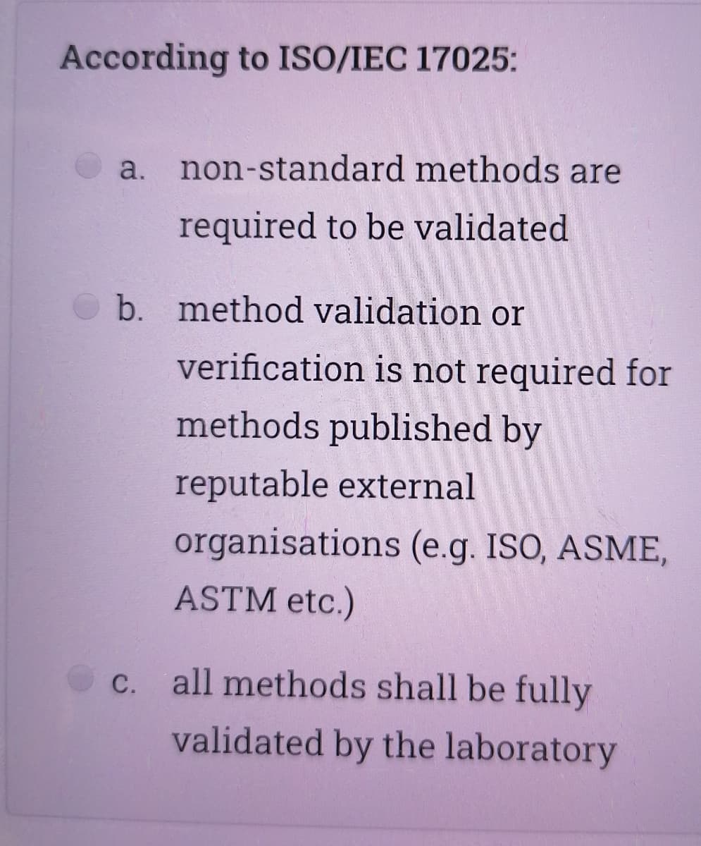 According to ISO/IEC 17025:
a. non-standard methods are
required to be validated
b. method validation or
verification is not required for
methods published by
reputable external
organisations (e.g. ISO, ASME,
ASTM etc.)
C. all methods shall be fully
validated by the laboratory
