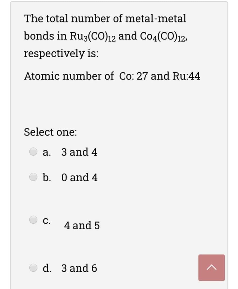 The total number of metal-metal
bonds in Ru3(CO)12 and Co4(CO)12,
respectively is:
Atomic number of Co: 27 and Ru:44
Select one:
a. 3 and 4
O b. O and 4
C.
4 and 5
O d. 3 and 6
