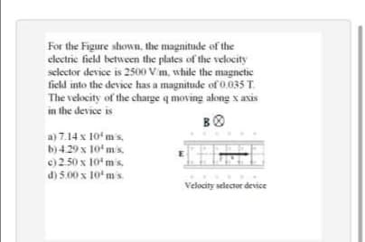 For the Figure shown, the magnitude of the
electric field between the plates of the velocity
selector device is 2500 V m, while the magnetic
field into the device has a magnitude of 0.035 T.
The velocity of the charge q moving along x axis
in the device is
a) 7.14 x 10ʻ m's.
b)4.29 x 10' mis.
e) 2.50 x 10'mis.
d) 5.00 x 10'ms
Velocity selector device
