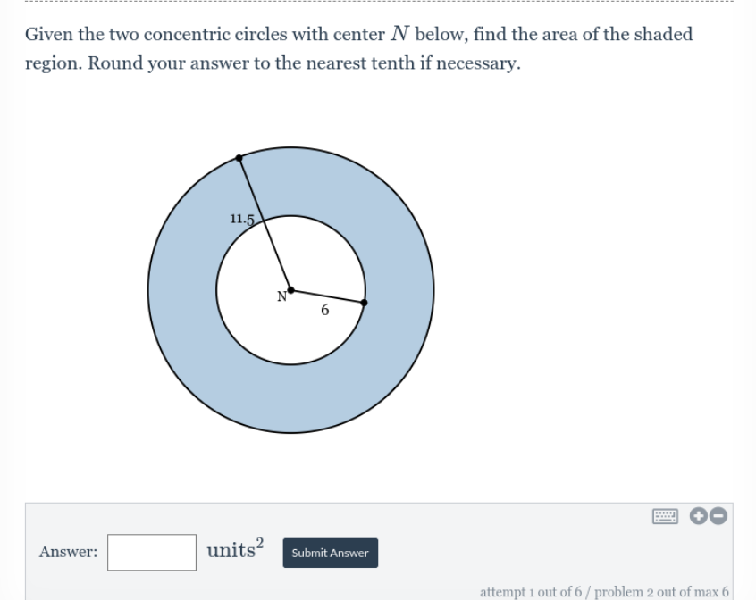 Given the two concentric circles with center N below, find the area of the shaded
region. Round your answer to the nearest tenth if necessary.
11.5
attempt 1 out of 6/ problem 2 out of max 6
Answer:
6
units² Submit Answer