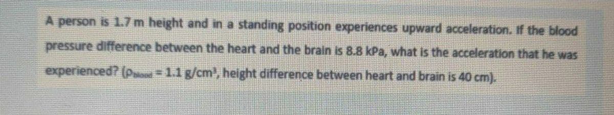 A person is 1.7 m height and in a standing position experiences upward acceleration. If the blood
pressure difference between the heart and the brain is 8.8 kPa, what is the acceleration that he was
experienced? (pd =1.1 g/cm', height difference between heart and brain is 40 cm).
