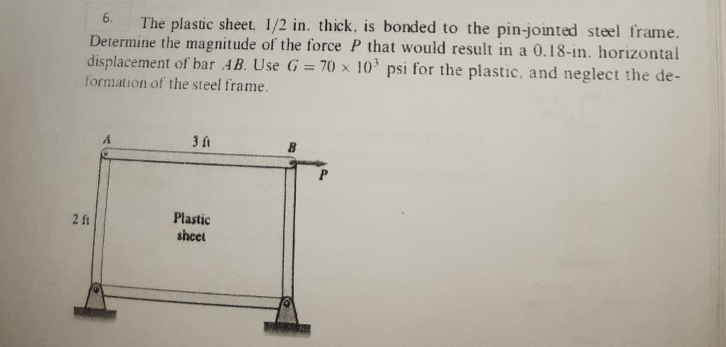 6.
The plastic sheet, 1/2 in. thick, is bonded to the pin-jointed steel frame.
Determine the magnitude of the force P that would result in a 0.18-in. horizontal
displacement of bar AB. Use G = 70 x 10 psi for the plastic, and neglect the de-
formation of the steel frame.
A
3 ft
Plastic
sheet
2 f1
