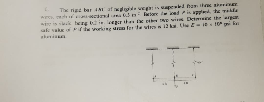 6.
The rigid bar ABC of negligible weight is suspended from three aluminum
wires, each of cross-sectional area 0.3 in.2. Before the load P is applied, the middle
wire is slack, being 0.2 in. longer than the other two wires. Determine the largest
safe value of P if the working stress for the wires is 12 ksi. Use E= 10 x 106 psi for
aluminum.
4 ft
4 it
