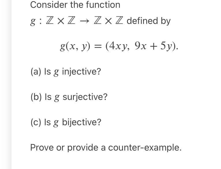 Consider the function
g : ZxZ → Z × Z defined by
g(х, у) 3D (4ху, 9х + 5у).
(a) Is g injective?
(b) Is g surjective?
(c) Is g bijective?
Prove or provide a counter-example.
