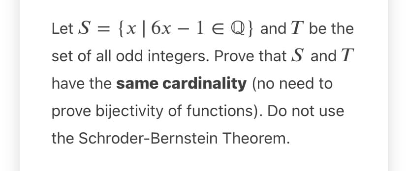 Let S = {x | 6x – 1 E Q} and T be the
-
set of all odd integers. Prove that S and T
have the same cardinality (no need to
prove bijectivity of functions). Do not use
the Schroder-Bernstein Theorem.
