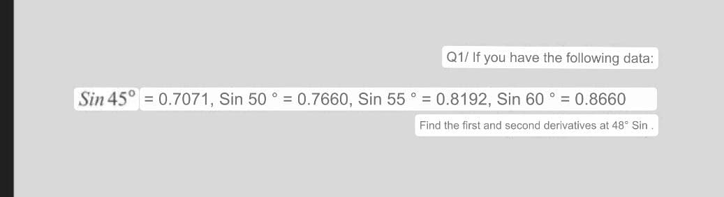 Q1/ If you have the following data:
Sin 45° = 0.7071, Sin 50° = 0.7660, Sin 55° = 0.8192, Sin 60° = 0.8660
Find the first and second derivatives at 48° Sin.
