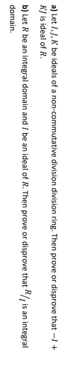 a) Let I, J, K be ideals of a non-commutative division division ring. Then prove or disprove that -I +
KJ is ideal of R.
b) Let R be an integral domain and I be an ideal of R. Then prove or disprove that */ is an integral
domain.
