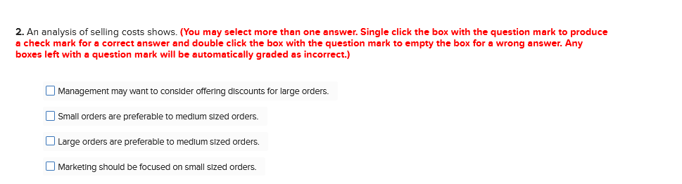 2. An analysis of selling costs shows. (You may select more than one answer. Single click the box with the question mark to produce
a check mark for a correct answer and double click the box with the question mark to empty the box for a wrong answer. Any
boxes left with a question mark will be automatically graded as incorrect.)
O Management may want to consider offering discounts for large orders.
O Small orders are preferable to medium sized orders.
O Large orders are preferable to medium sized orders.
O Marketing should be focused on small sized orders.
