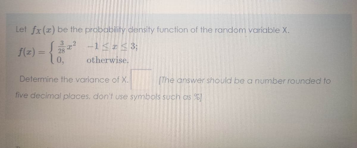 Let fx (2) be the probability density function of the random variable X.
3
2
f(z) - 28 -1<z<3;
10,
otherwise.
Determine the variance of X.
The answer should be a number rounded to
five decimal places, don't use symbols such os %
