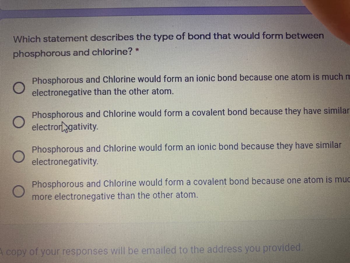 Which statement describes the type of bond that would form between
phosphorous and chlorine? *
Phosphorous and Chlorine would form an ionic bond because one atom is much m
electronegative than the other atom.
Phosphorous and Chlorine would form a covalent bond because they have similar
electror gativity.
Phosphorous and Chlorine would form an ionic bond because they have similar
electronegativity.
Phosphorous and Chlorine would form a covalent bond because one atom is muc
more electronegative than the other atom.
A copy of your responses will be emailed to the address you provided.
