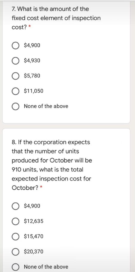 7. What is the amount of the
fixed cost element of inspection
cost? *
$4,900
$4,930
$5,780
$11,050
None of the above
8. If the corporation expects
that the number of units
produced for October will be
910 units, what is the total
expected inspection cost for
October? *
O $4,900
$12,635
$15,470
O $20,370
None of the above
