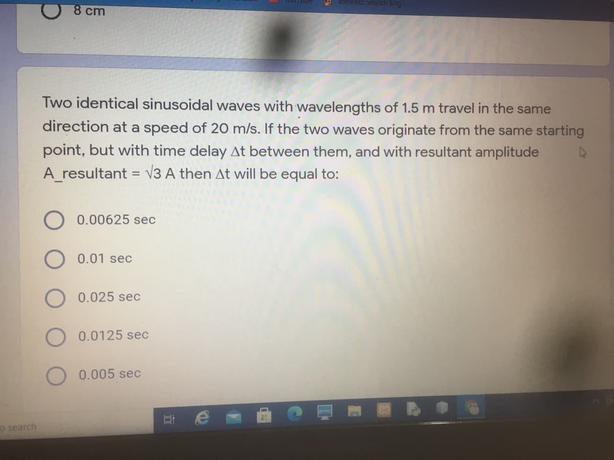 * Torrentz Search Eng.
8 cm
Two identical sinusoidal waves with wavelengths of 1.5 m travel in the same
direction at a speed of 20 m/s. If the two waves originate from the same starting
point, but with time delay At between them, and with resultant amplitude
A resultant = V3 A then At will be equal to:
0.00625 sec
0.01 sec
O 0.025 sec
0.0125 sec
0.005 sec
o search
立
