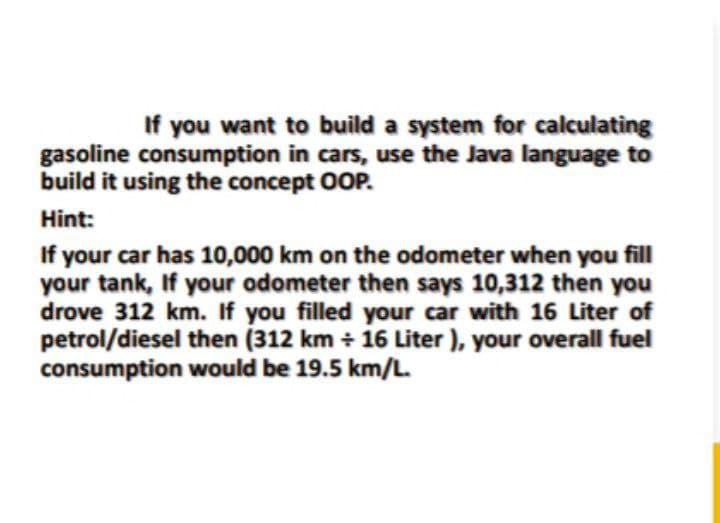 If you want to build a system for calculating
gasoline consumption in cars, use the Java language to
build it using the concept OOP.
Hint:
If your car has 10,000 km on the odometer when you fill
your tank, If your odometer then says 10,312 then you
drove 312 km. If you filled your car with 16 Liter of
petrol/diesel then (312 km + 16 Liter ), your overall fuel
consumption would be 19.5 km/L.
