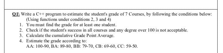 Q11 Write a C++ program to estimate the student's grade of 7 Courses, by following the conditions below:
(Using functions under conditions 2, 3 and 4)
1. You must find the grade for at least one student.
2. Check if the student's success in all courses and any degree over 100 is not acceptable.
3. Calculate the cumulative Grade Point A verage.
4. Estimate the grade according to:
AA: 100-90, BA: 89-80, BB: 79-70, CB: 69-60, CC: 59-50.
