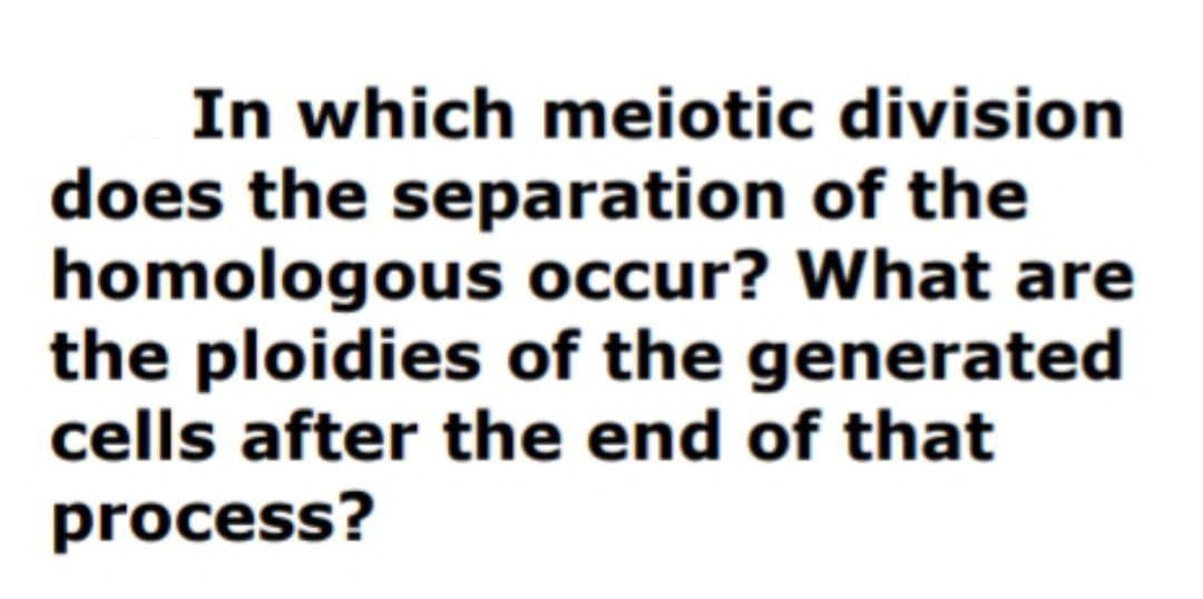 In which meiotic division
does the separation of the
homologous occur? What are
the ploidies of the generated
cells after the end of that
process?
