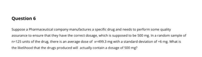 Question 6
Suppose a Pharmaceutical company manufactures a specific drug and needs to perform some quality
assurance to ensure that they have the correct dosage, which is supposed to be 500 mg. In a random sample of
n=125 units of the drug, there is an average dose of x-499.3 mg with a standard deviation of =6 mg. What is
the likelihood that the drugs produced will actually contain a dosage of 500 mg?
