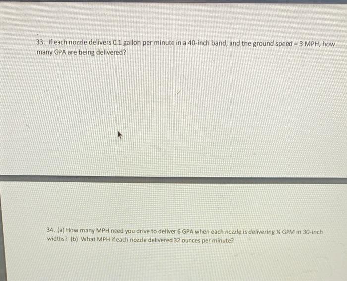 33. If each nozzle delivers 0.1 gallon per minute in a 40-inch band, and the ground speed = 3 MPH, how
many GPA are being delivered?
34. (a) How many MPH need you drive to deliver 6 GPA when each nozzle is delivering % GPM in 30-inch
widths? (b) What MPH if each nozzle delivered 32 ounces per minute?
