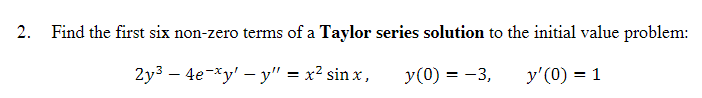 2. Find the first six non-zero terms of a Taylor series solution to the initial value problem:
2y3 — 4е-*у' — у" %3D х? sin x,
y(0) = -3,
y'(0) = 1
