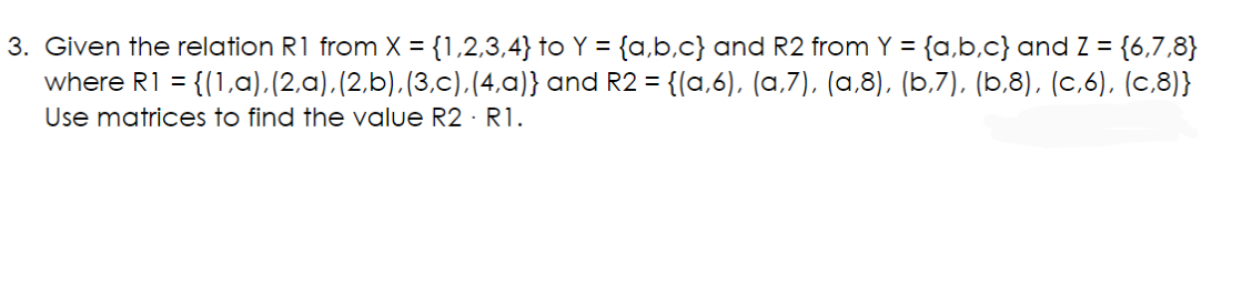 3. Given the relation R1 from X = {1,2,3,4} to Y = {a,b,c} and R2 from Y = {a,b,c} and Z = {6,7,8}
where R1 = {(1,a).(2,a). (2,b),(3,c),(4.a)} and R2 = {(a,6), (a,7), (a,8), (b.7), (b,8), (c.6), (c.8)}
Use matrices to find the value R2 · R1.

