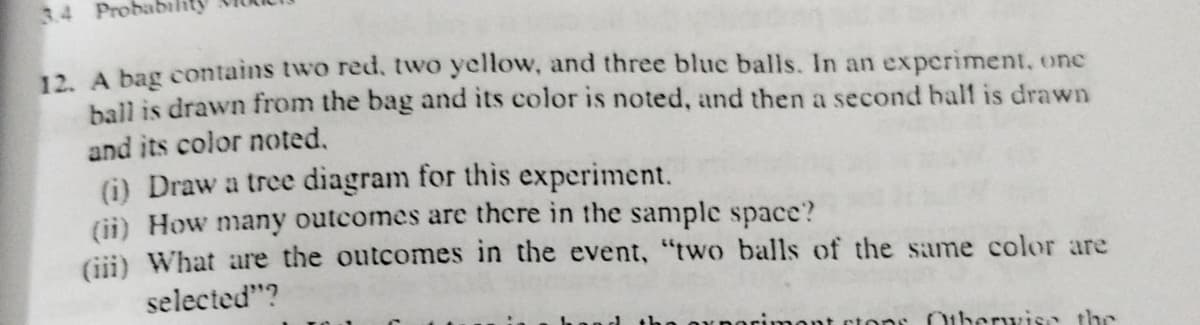 34 Probab
12. A bag contains two red. two yellow, and three blue balls. In an experiment, one
ball is drawn from the bag and its color is noted, and then a second half is drawn
and its color noted,
(i) Draw a tree diagram for this experiment.
(ii) How many outcomes are there in the sample space?
Gii) What are the outcomes in the event, "two balls of the same color are
selected"?
tonr Otherwisa the
