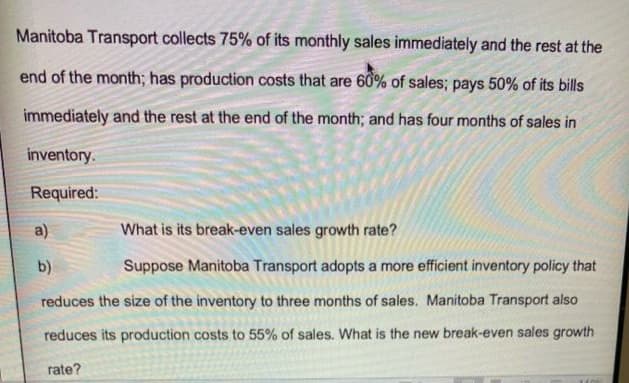 Manitoba Transport collects 75% of its monthly sales immediately and the rest at the
end of the month; has production costs that are 60% of sales; pays 50% of its bills
immediately and the rest at the end of the month; and has four months of sales in
inventory.
Required:
a)
What is its break-even sales growth rate?
b)
Suppose Manitoba Transport adopts a more efficient inventory policy that
reduces the size of the inventory to three months of sales. Manitoba Transport also
reduces its production costs to 55% of sales. What is the new break-even sales growth
rate?
