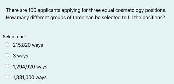 There are 100 applicants applying for three equal cosmetology positions.
How many different groups of three can be selected to fill the positions?
Select one:
215,820 ways
3 ways
1,294,920 ways
1,331,000 ways
