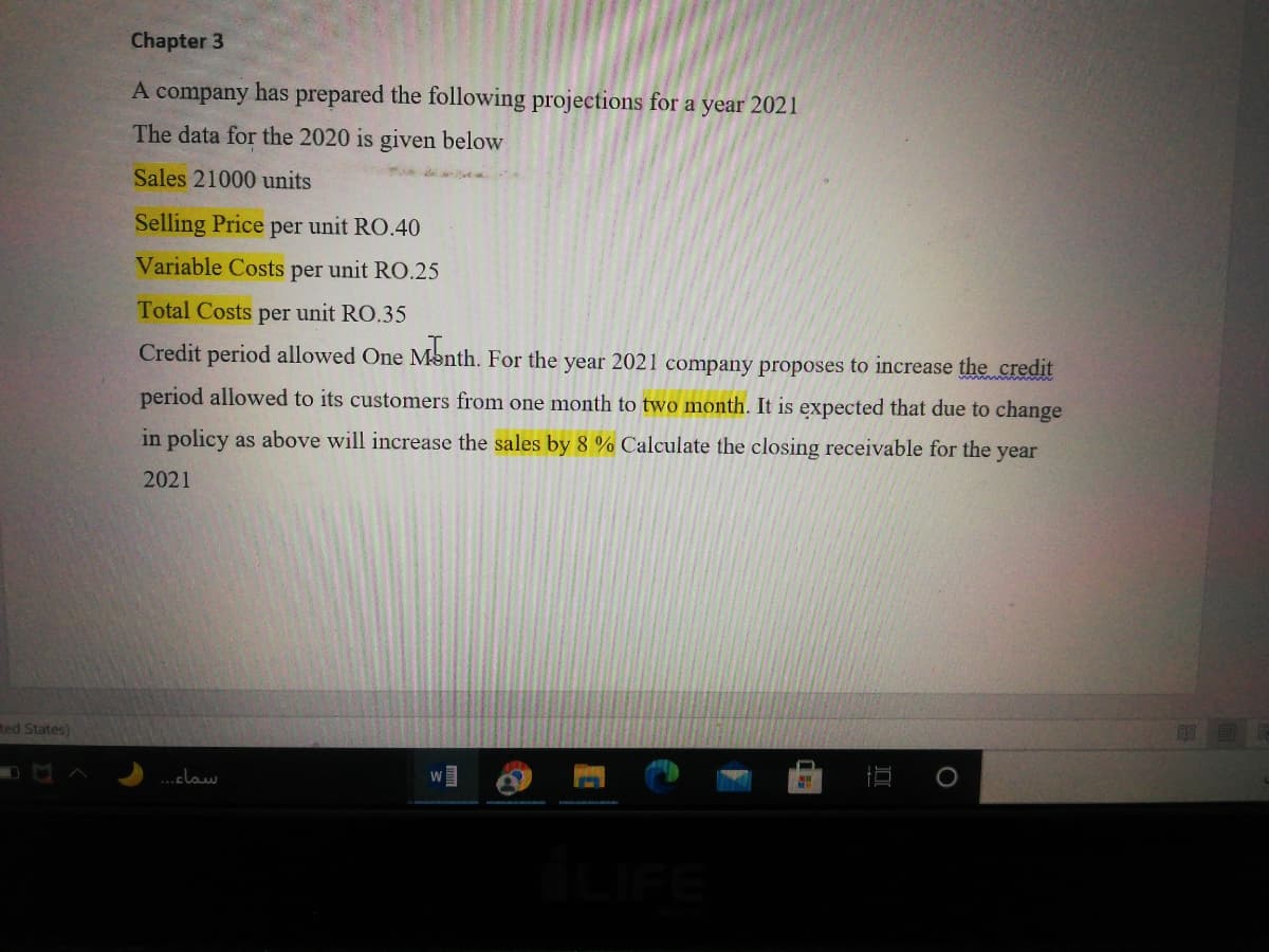 Chapter 3
A company has prepared the following projections for a year 2021
The data for the 2020 is given below
Sales 21000 units
Selling Price per unit RO.40
Variable Costs per unit RO.25
Total Costs per unit RO.35
Credit period allowed One Month. For the year 2021 company proposes to increase the credit
period allowed to its customers from one month to two month. It is expected that due to change
in policy as above will increase the sales by &8 % Calculate the closing receivable for the year
2021
ted States)
.claw
