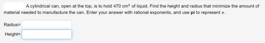 A cylindrical can, open at the top, is to hold 470 cm of liquid. Find the height and radius that minimize the amount of
material needed to manufacture the can. Enter your answer with rational exponents, and use pi to represent r.
Radius=
Height=
