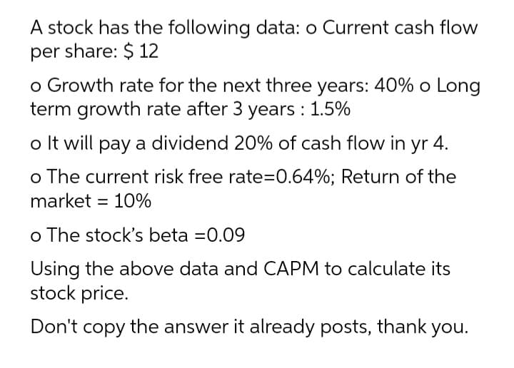 A stock has the following data: o Current cash flow
per share: $ 12
o Growth rate for the next three years: 40% o Long
term growth rate after 3 years : 1.5%
o It will pay a dividend 20% of cash flow in yr 4.
o The current risk free rate=0.64%; Return of the
market = 10%
o The stock's beta =0.09
Using the above data and CAPM to calculate its
stock price.
Don't copy the answer it already posts, thank you.
