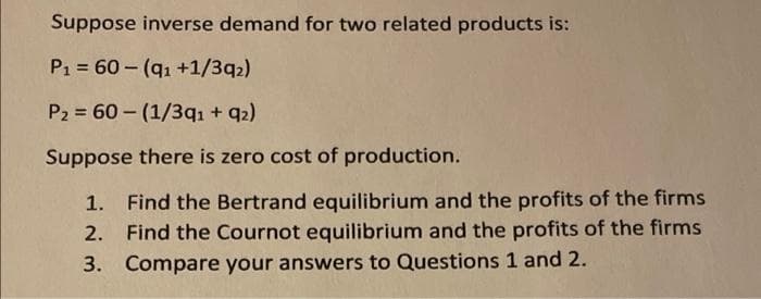 Suppose inverse demand for two related products is:
P1 60-(q1 +1/3q2)
P2 = 60 – (1/3qı + q2)
Suppose there is zero cost of production.
1. Find the Bertrand equilibrium and the profits of the firms
Find the Cournot equilibrium and the profits of the firms
3. Compare your answers to Questions 1 and 2.
