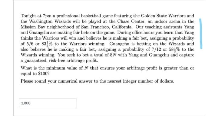 Tonight at 7pm a professional basketball game featuring the Golden State Warriors and
the Washington Wizards will be played at the Chase Center, an indoor arena in the
Mission Bay neighborhood of San Francisco, California. Our teaching assistants Yang
and Guangchu are making fair bets on the game. During office hours you learn that Yang
thinks the Warriors will win and believes he is making a fair bet, assigning a probability
of 5/6 or 83% to the Warriors winning. Guangchu is betting on the Wizards and
also believes he is making a fair bet, assigning a probability of 7/12 or 584% to the
Wizards winning. You seek to bet a total of $N with Yang and Guangchu and capture
a guaranteed, risk-free arbitrage profit.
What is the minimum value of N that ensures your arbitrage profit is greater than or
equal to $100?
Please round your numerical answer to the nearest integer number of dollars.
1,800
