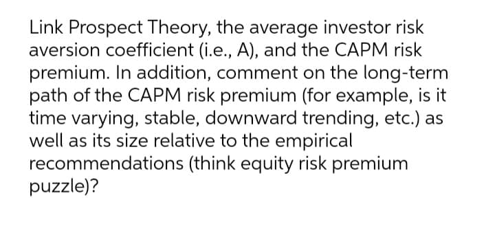 Link Prospect Theory, the average investor risk
aversion coefficient (i.e., A), and the CAPM risk
premium. In addition, comment on the long-term
path of the CAPM risk premium (for example, is it
time varying, stable, downward trending, etc.) as
well as its size relative to the empirical
recommendations (think equity risk premium
puzzle)?
