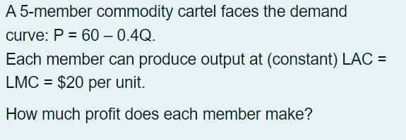 A 5-member commodity cartel faces the demand
curve: P = 60 - 0.4Q.
Each member can produce output at (constant) LAC =
LMC = $20 per unit.
How much profit does each member make?