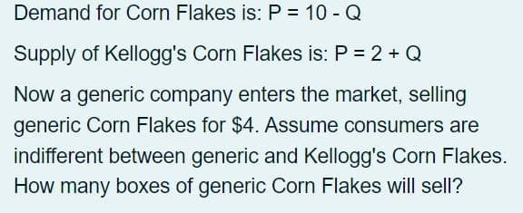 Demand for Corn Flakes is: P = 10 - Q
Supply of Kellogg's Corn Flakes is: P = 2 + Q
Now a generic company enters the market, selling
generic Corn Flakes for $4. Assume consumers are
indifferent between generic and Kellogg's Corn Flakes.
How many boxes of generic Corn Flakes will sell?