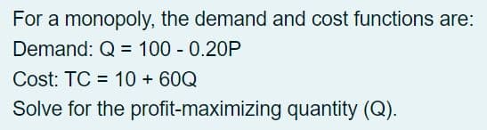 For a monopoly, the demand and cost functions are:
Demand: Q = 100 - 0.20P
Cost: TC = 10 + 60Q
Solve for the profit-maximizing quantity (Q).