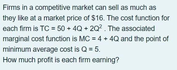 Firms in a competitive market can sell as much as
they like at a market price of $16. The cost function for
each firm is TC = 50 + 4Q +2Q². The associated
marginal cost function is MC = 4 + 4Q and the point of
minimum average cost is Q = 5.
How much profit is each firm earning?