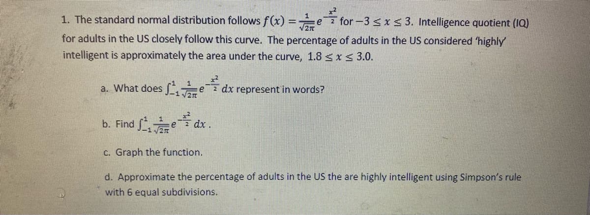 1. The standard normal distribution follows f (x) =e for -3 <x< 3. Intelligence quotient (IQ)
2T
for adults in the US closely follow this curve. The percentage of adults in the US considered 'highly
intelligent is approximately the area under the curve, 1.8 < I< 3.0.
1
a. What does ez dx represent in words?
-1.
b. Find e dx.
C. Graph the function.
d. Approximate the percentage of adults in the US the are highly intelligent using Simpson's rule
with 6 equal subdivisions.
