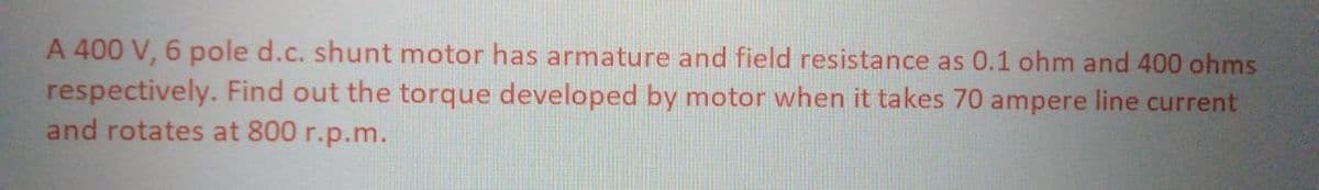 A 400 V, 6 pole d.c. shunt motor has armature and field resistance as 0.1 ohm and 400 ohms
respectively. Find out the torque developed by motor when it takes 70 ampere line current
and rotates at 800 r.p.m.