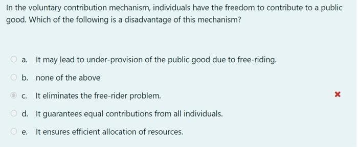 In the voluntary contribution mechanism, individuals have the freedom to contribute to a public
good. Which of the following is a disadvantage of this mechanism?
a. It may lead to under-provision of the public good due to free-riding.
b. none of the above
It eliminates the free-rider problem.
d. It guarantees equal contributions from all individuals.
e. It ensures efficient allocation of resources.
C.
x