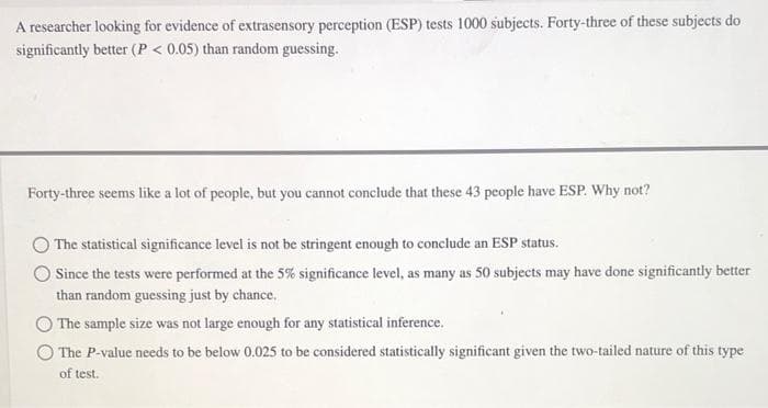 A researcher looking for evidence of extrasensory perception (ESP) tests 1000 subjects. Forty-three of these subjects do
significantly better (P < 0.05) than random guessing.
Forty-three seems like a lot of people, but you cannot conclude that these 43 people have ESP. Why not?
The statistical significance level is not be stringent enough to conclude an ESP status.
Since the tests were performed at the 5% significance level, as many as 50 subjects may have done significantly better
than random guessing just by chance.
The sample size was not large enough for any statistical inference.
The P-value needs to be below 0.025 to be considered statistically significant given the two-tailed nature of this type
of test.